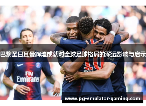 巴黎圣日耳曼辉煌成就对全球足球格局的深远影响与启示