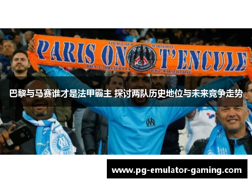 巴黎与马赛谁才是法甲霸主 探讨两队历史地位与未来竞争走势