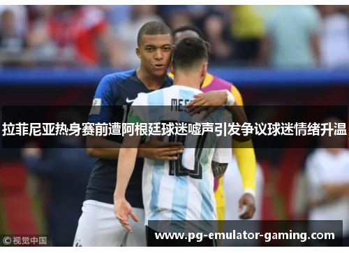 拉菲尼亚热身赛前遭阿根廷球迷嘘声引发争议球迷情绪升温