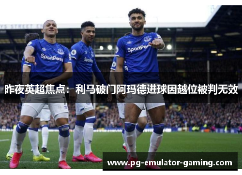 昨夜英超焦点：利马破门阿玛德进球因越位被判无效