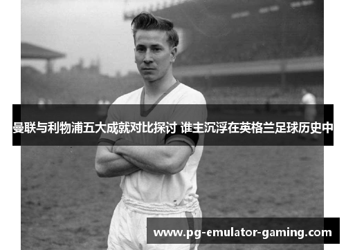 曼联与利物浦五大成就对比探讨 谁主沉浮在英格兰足球历史中