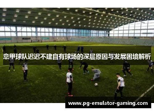意甲球队迟迟不建自有球场的深层原因与发展困境解析