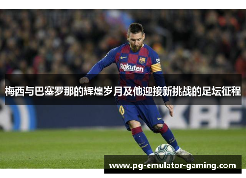 梅西与巴塞罗那的辉煌岁月及他迎接新挑战的足坛征程