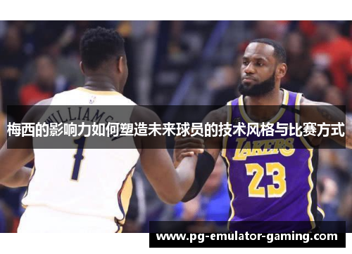 梅西的影响力如何塑造未来球员的技术风格与比赛方式