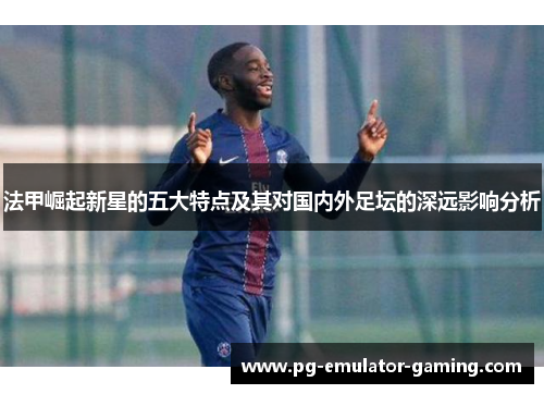 法甲崛起新星的五大特点及其对国内外足坛的深远影响分析