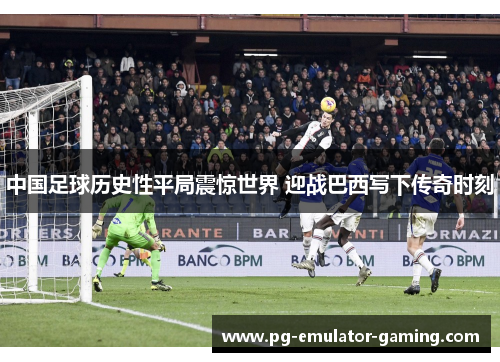 中国足球历史性平局震惊世界 迎战巴西写下传奇时刻 中国足球历史性平局震惊世界 迎战巴西写下传奇时刻