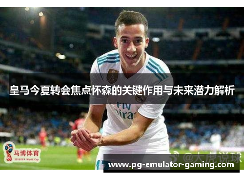 皇马今夏转会焦点怀森的关键作用与未来潜力解析 皇马今夏转会焦点怀森的关键作用与未来潜力解析