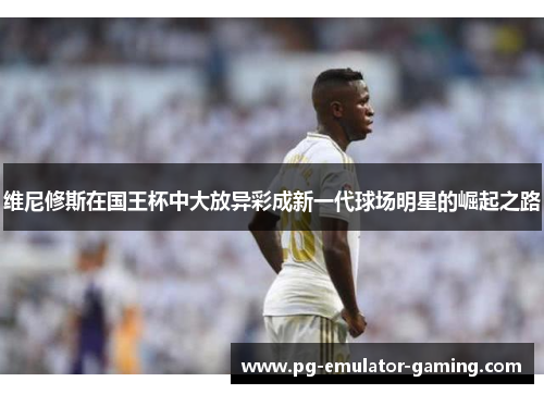 维尼修斯在国王杯中大放异彩成新一代球场明星的崛起之路