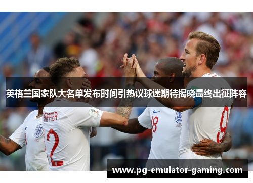 英格兰国家队大名单发布时间引热议球迷期待揭晓最终出征阵容