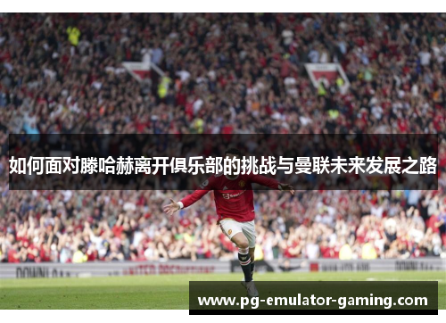 如何面对滕哈赫离开俱乐部的挑战与曼联未来发展之路