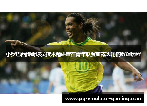 小罗巴西传奇球员技术精湛曾在青年联赛崭露头角的辉煌历程 小罗巴西传奇球员技术精湛曾在青年联赛崭露头角的辉煌历程