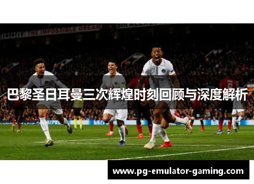 巴黎圣日耳曼三次辉煌时刻回顾与深度解析 巴黎圣日耳曼三次辉煌时刻回顾与深度解析