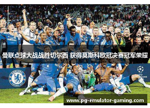 曼联点球大战战胜切尔西 获得莫斯科欧冠决赛冠军荣耀 曼联点球大战战胜切尔西 获得莫斯科欧冠决赛冠军荣耀