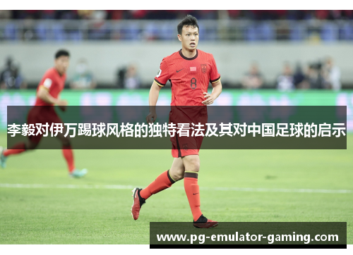 李毅对伊万踢球风格的独特看法及其对中国足球的启示 李毅对伊万踢球风格的独特看法及其对中国足球的启示