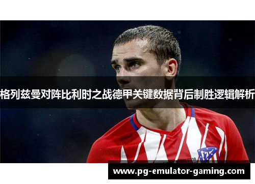 格列兹曼对阵比利时之战德甲关键数据背后制胜逻辑解析