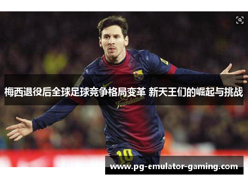 梅西退役后全球足球竞争格局变革 新天王们的崛起与挑战