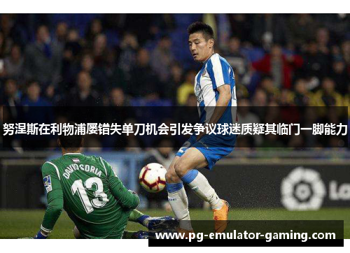 努涅斯在利物浦屡错失单刀机会引发争议球迷质疑其临门一脚能力 努涅斯在利物浦屡错失单刀机会引发争议球迷质疑其临门一脚能力