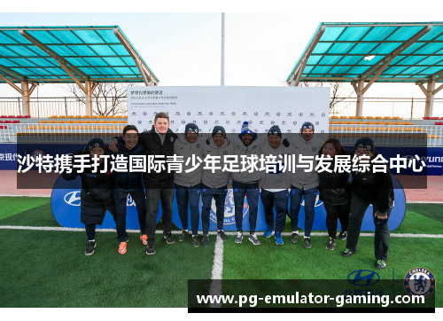 沙特携手打造国际青少年足球培训与发展综合中心 沙特携手打造国际青少年足球培训与发展综合中心