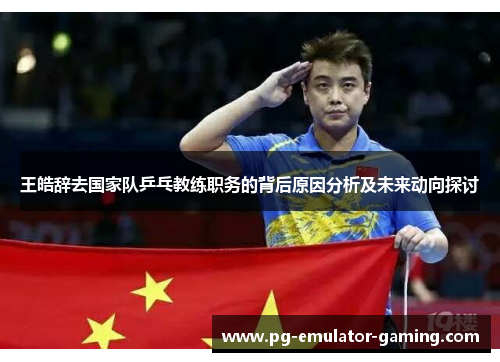 王皓辞去国家队乒乓教练职务的背后原因分析及未来动向探讨 王皓辞去国家队乒乓教练职务的背后原因分析及未来动向探讨