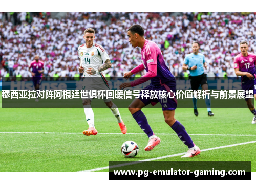 穆西亚拉对阵阿根廷世俱杯回暖信号释放核心价值解析与前景展望