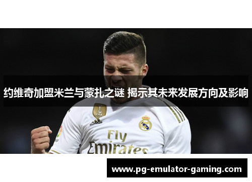 约维奇加盟米兰与蒙扎之谜 揭示其未来发展方向及影响