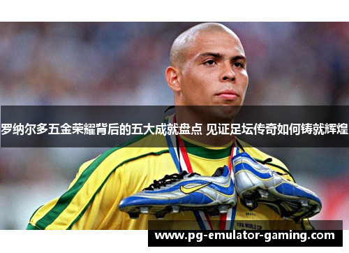 罗纳尔多五金荣耀背后的五大成就盘点 见证足坛传奇如何铸就辉煌
