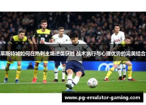 莱斯特城如何在热刺主场逆袭获胜 战术执行与心理优势的完美结合