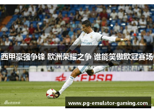 西甲豪强争锋 欧洲荣耀之争 谁能笑傲欧冠赛场