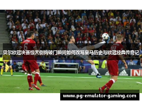 贝尔欧冠决赛惊天倒钩破门瞬间如何改写皇马历史与欧冠经典传奇记