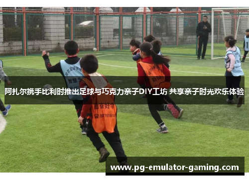 阿扎尔携手比利时推出足球与巧克力亲子DIY工坊 共享亲子时光欢乐体验
