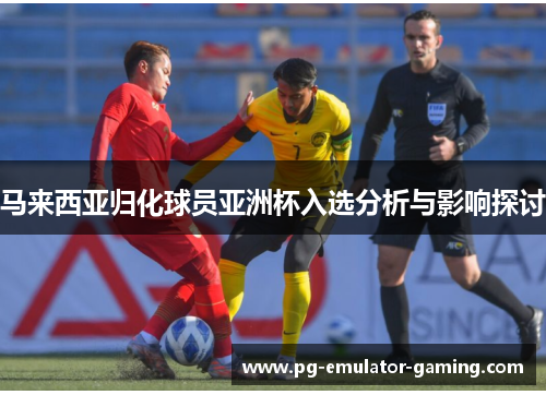 马来西亚归化球员亚洲杯入选分析与影响探讨 马来西亚归化球员亚洲杯入选分析与影响探讨