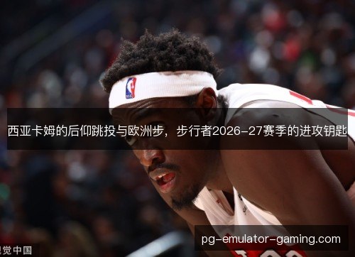 西亚卡姆的后仰跳投与欧洲步，步行者2026-27赛季的进攻钥匙